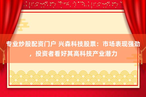 专业炒股配资门户 兴森科技股票：市场表现强劲，投资者看好其高科技产业潜力