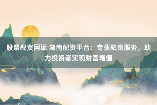 股票配资网址 湖南配资平台：专业融资服务，助力投资者实现财富增值