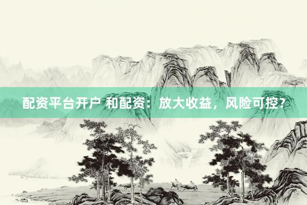 配资平台开户 和配资：放大收益，风险可控？