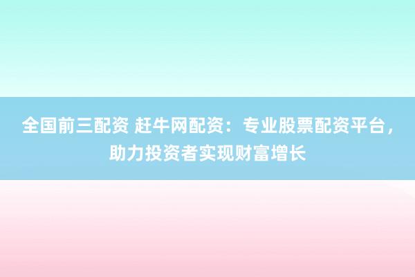 全国前三配资 赶牛网配资：专业股票配资平台，助力投资者实现财富增长