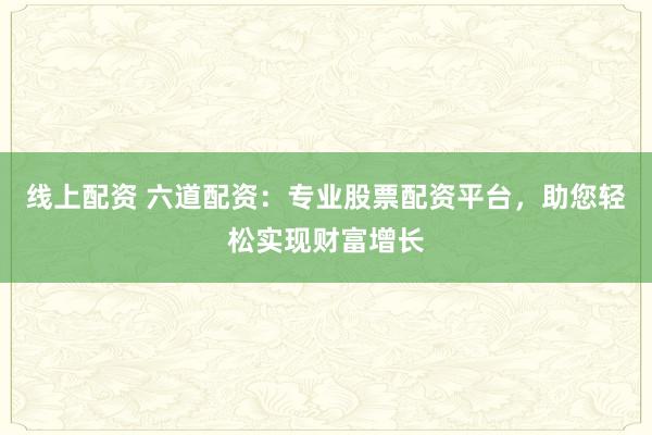 线上配资 六道配资：专业股票配资平台，助您轻松实现财富增长