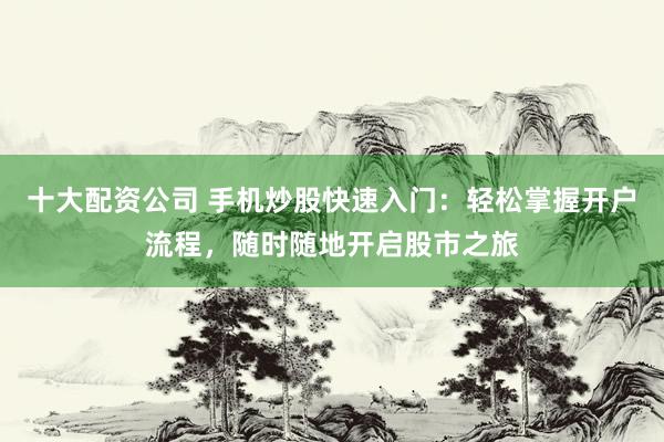十大配资公司 手机炒股快速入门：轻松掌握开户流程，随时随地开启股市之旅