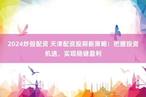 2024炒股配资 天津配资股期新策略：把握投资机遇，实现稳健盈利