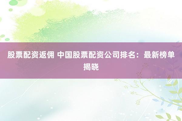 股票配资返佣 中国股票配资公司排名：最新榜单揭晓