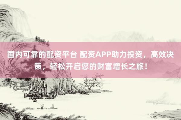 国内可靠的配资平台 配资APP助力投资，高效决策，轻松开启您的财富增长之旅！