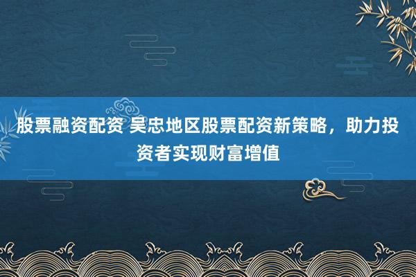 股票融资配资 吴忠地区股票配资新策略，助力投资者实现财富增值