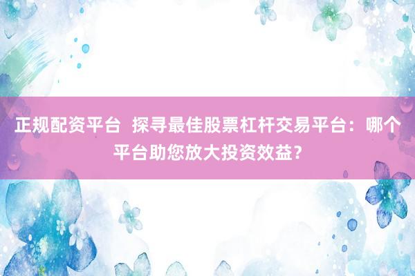 正规配资平台  探寻最佳股票杠杆交易平台：哪个平台助您放大投资效益？