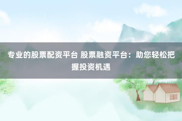 专业的股票配资平台 股票融资平台：助您轻松把握投资机遇