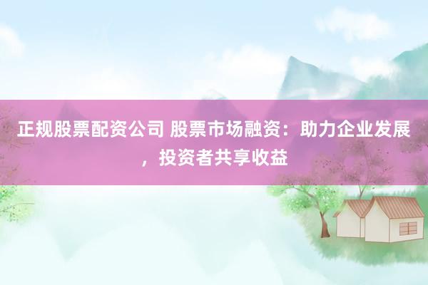 正规股票配资公司 股票市场融资：助力企业发展，投资者共享收益
