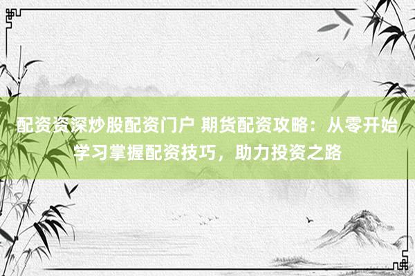配资资深炒股配资门户 期货配资攻略：从零开始学习掌握配资技巧，助力投资之路