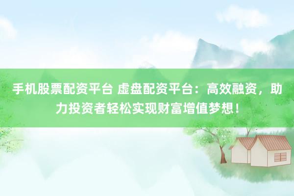 手机股票配资平台 虚盘配资平台：高效融资，助力投资者轻松实现财富增值梦想！