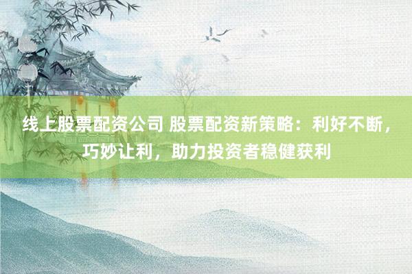 线上股票配资公司 股票配资新策略：利好不断，巧妙让利，助力投资者稳健获利