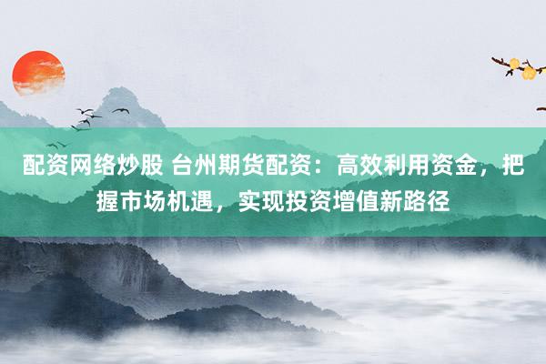 配资网络炒股 台州期货配资:高效利用资金,把握市场机遇,实现投资增值新路径