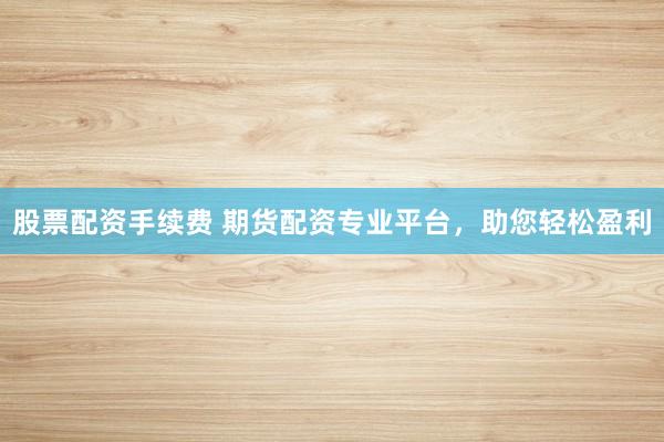 股票配资手续费 期货配资专业平台,助您轻松盈利