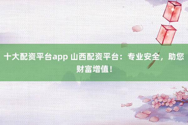 十大配资平台app 山西配资平台:专业安全,助您财富增值!
