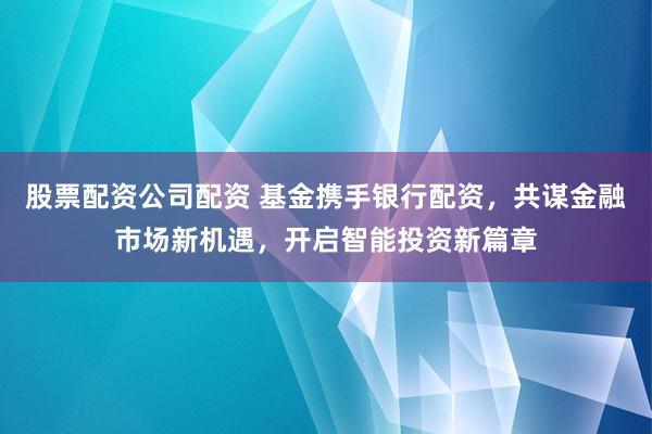 股票配资公司配资 基金携手银行配资，共谋金融市场新机遇，开启智能投资新篇章