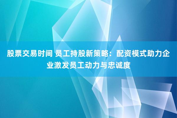 股票交易时间 员工持股新策略:配资模式助力企业激发员工动力与忠诚度