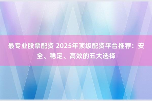 最专业股票配资 2025年顶级配资平台推荐:安全、稳定、高效的五大选择