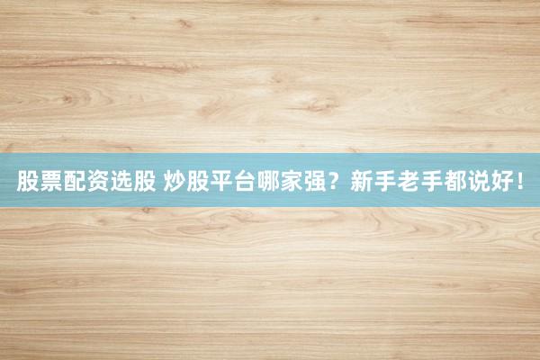 股票配资选股 炒股平台哪家强？新手老手都说好！