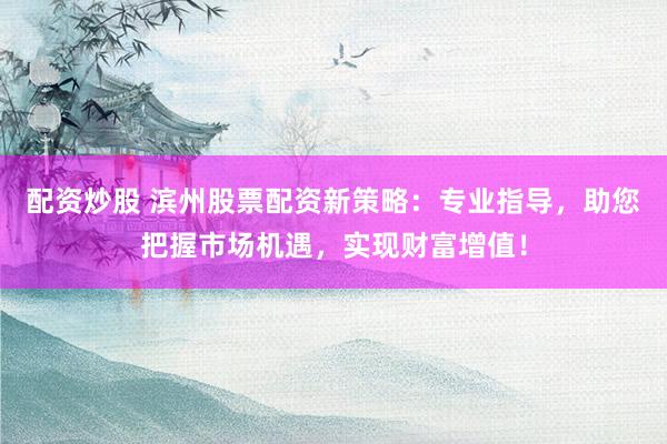 配资炒股 滨州股票配资新策略：专业指导，助您把握市场机遇，实现财富增值！