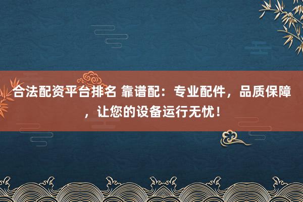 合法配资平台排名 靠谱配：专业配件，品质保障，让您的设备运行无忧！