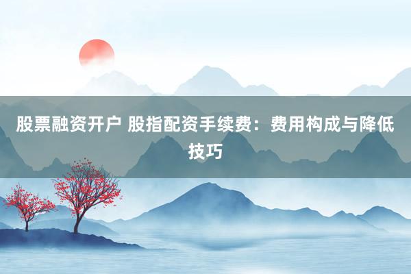股票融资开户 股指配资手续费:费用构成与降低技巧