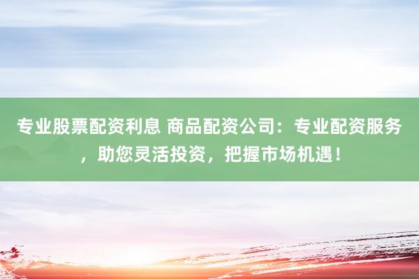 专业股票配资利息 商品配资公司：专业配资服务，助您灵活投资，把握市场机遇！