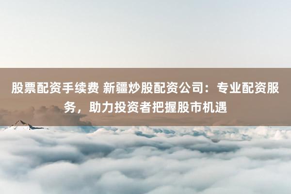 股票配资手续费 新疆炒股配资公司：专业配资服务，助力投资者把握股市机遇