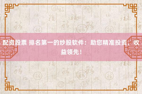 配资股票 排名第一的炒股软件:助您精准投资,收益领先!