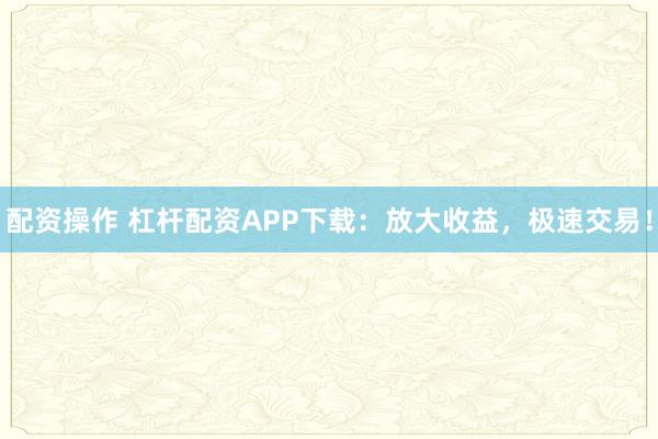 配资操作 杠杆配资APP下载:放大收益,极速交易!