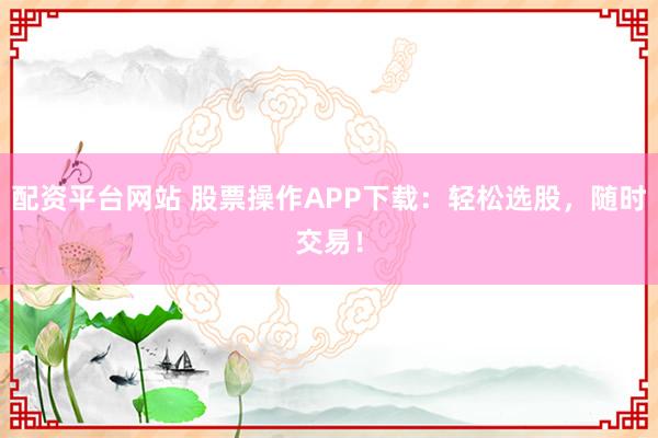 配资平台网站 股票操作APP下载：轻松选股，随时交易！