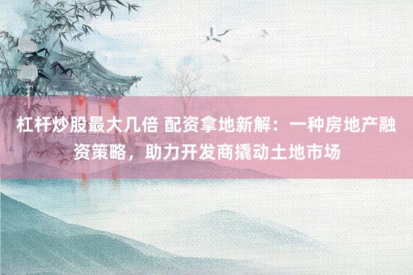 杠杆炒股最大几倍 配资拿地新解:一种房地产融资策略,助力开发商撬动土地市场