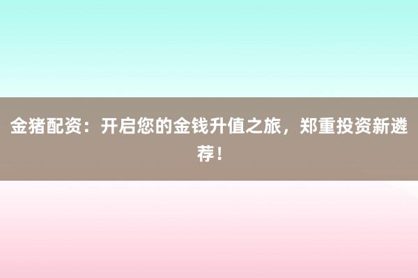 金猪配资：开启您的金钱升值之旅，郑重投资新遴荐！