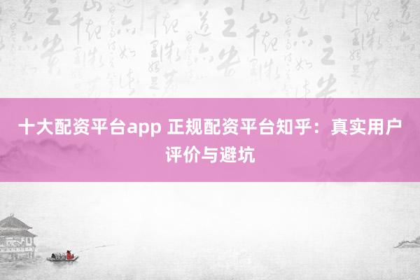 十大配资平台app 正规配资平台知乎：真实用户评价与避坑