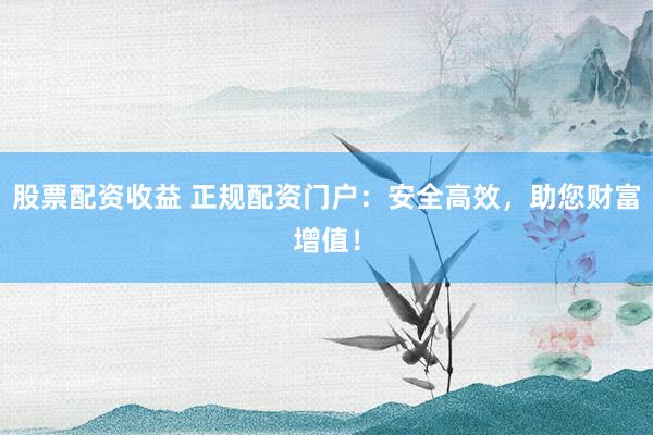 股票配资收益 正规配资门户：安全高效，助您财富增值！