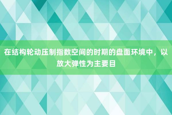 在结构轮动压制指数空间的时期的盘面环境中，以放大弹性为主要目