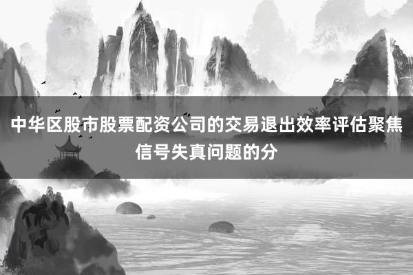 中华区股市股票配资公司的交易退出效率评估聚焦信号失真问题的分