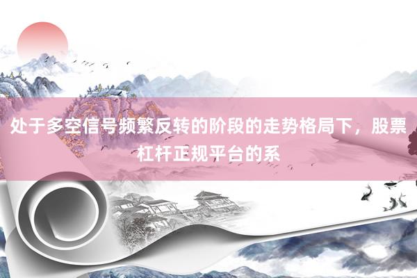 处于多空信号频繁反转的阶段的走势格局下，股票杠杆正规平台的系