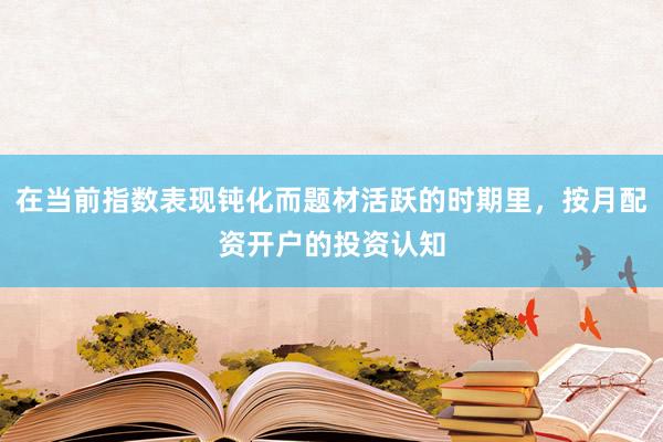 在当前指数表现钝化而题材活跃的时期里，按月配资开户的投资认知