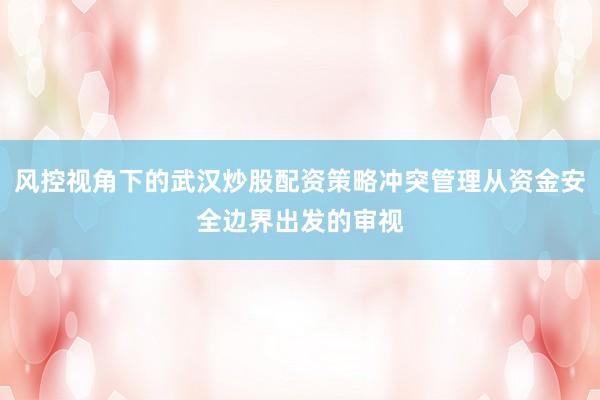 风控视角下的武汉炒股配资策略冲突管理从资金安全边界出发的审视