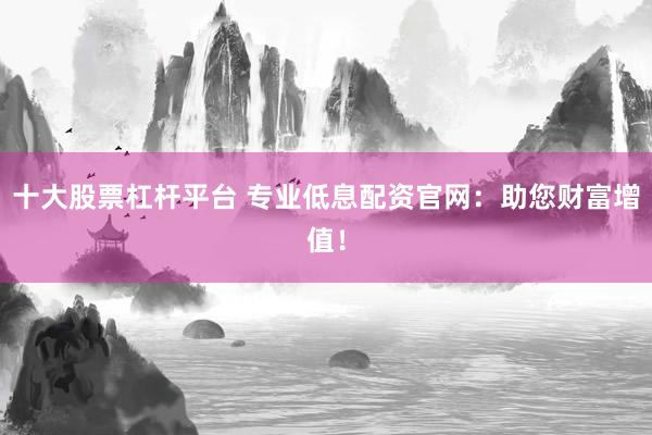 十大股票杠杆平台 专业低息配资官网：助您财富增值！