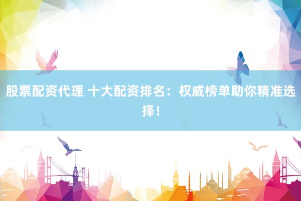 股票配资代理 十大配资排名：权威榜单助你精准选择！