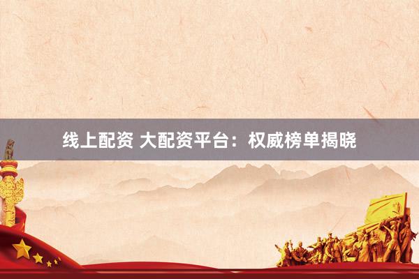 线上配资 大配资平台：权威榜单揭晓