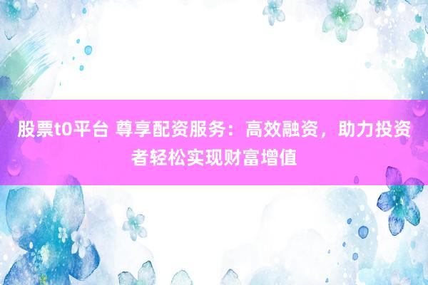 股票t0平台 尊享配资服务：高效融资，助力投资者轻松实现财富增值