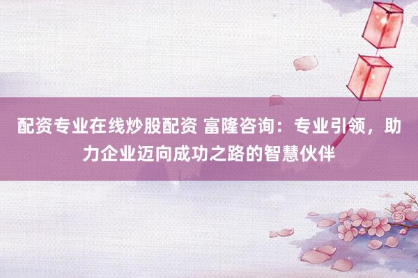 配资专业在线炒股配资 富隆咨询：专业引领，助力企业迈向成功之路的智慧伙伴