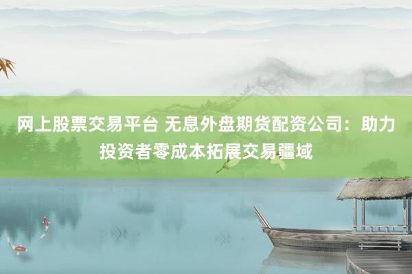 网上股票交易平台 无息外盘期货配资公司：助力投资者零成本拓展交易疆域
