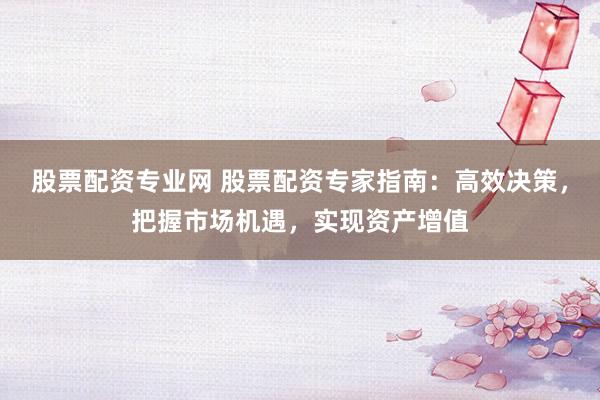 股票配资专业网 股票配资专家指南:高效决策,把握市场机遇,实现资产增值