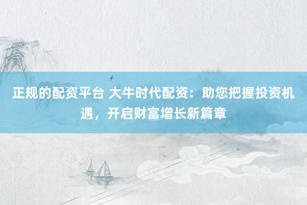 正规的配资平台 大牛时代配资：助您把握投资机遇，开启财富增长新篇章