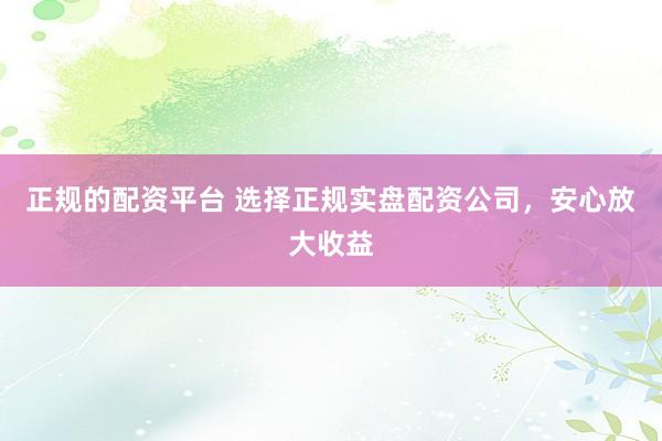 正规的配资平台 选择正规实盘配资公司，安心放大收益