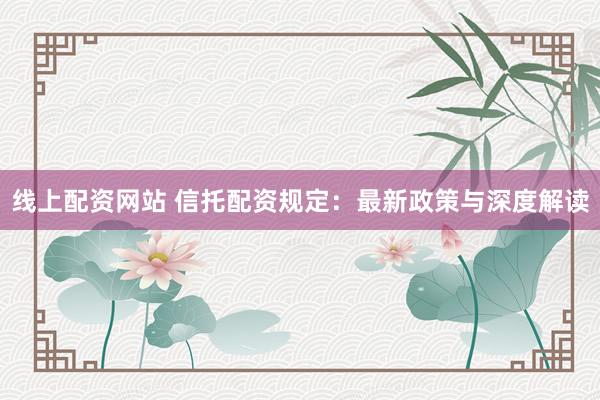 线上配资网站 信托配资规定：最新政策与深度解读